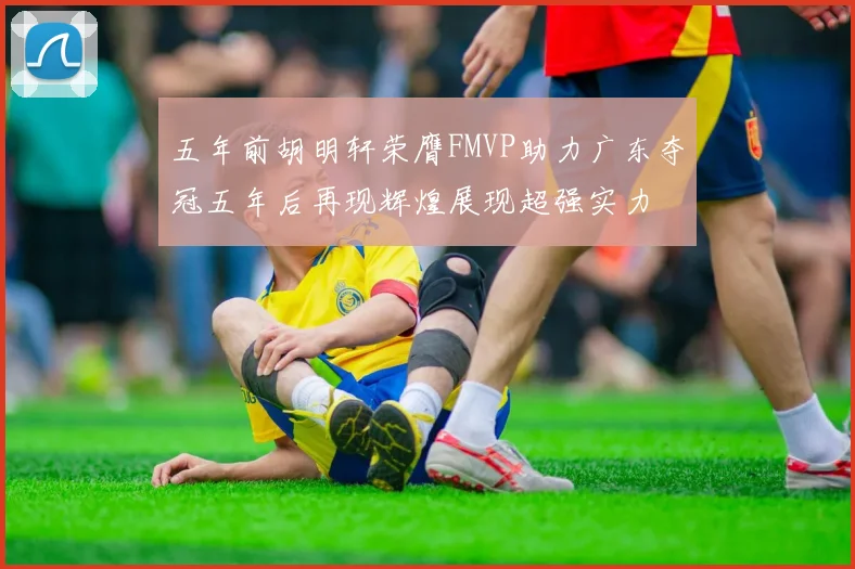 五年前胡明轩荣膺FMVP助力广东夺冠五年后再现辉煌展现超强实力