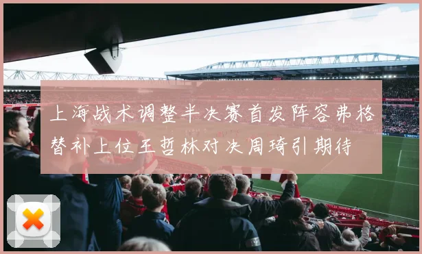 上海战术调整半决赛首发阵容弗格替补上位王哲林对决周琦引期待