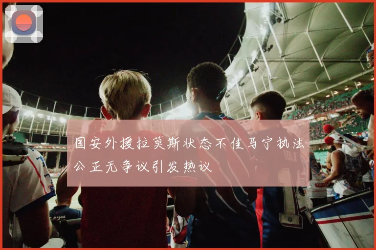 国安外援拉莫斯状态不佳马宁执法公正无争议引发热议