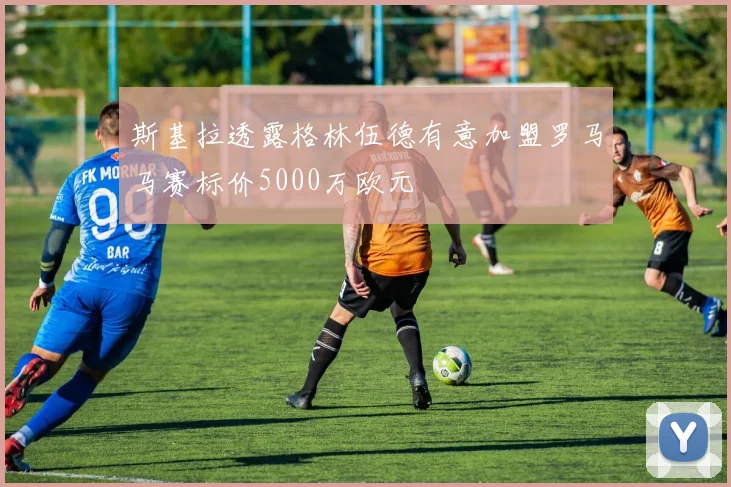 斯基拉透露格林伍德有意加盟罗马马赛标价5000万欧元