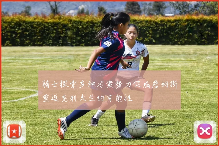 骑士探索多种方案努力促成詹姆斯重返克利夫兰的可能性