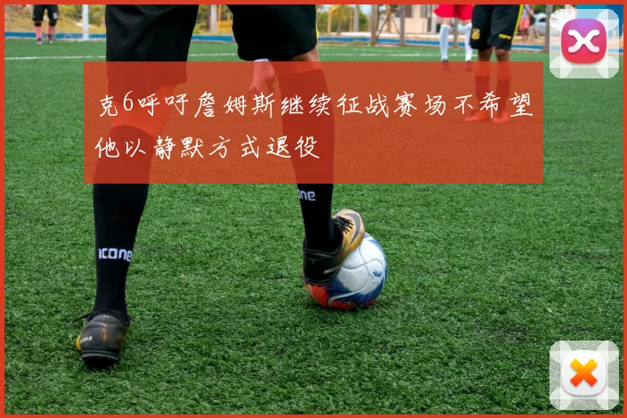 克6呼吁詹姆斯继续征战赛场不希望他以静默方式退役