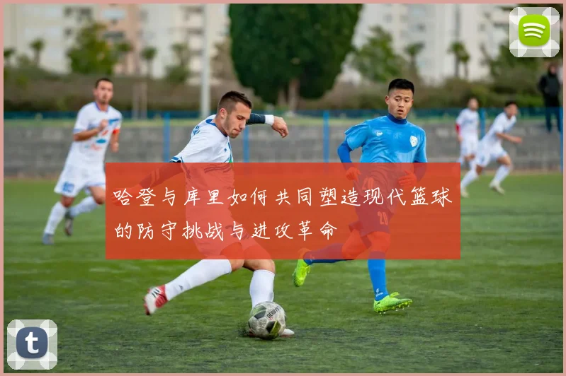 哈登与库里如何共同塑造现代篮球的防守挑战与进攻革命