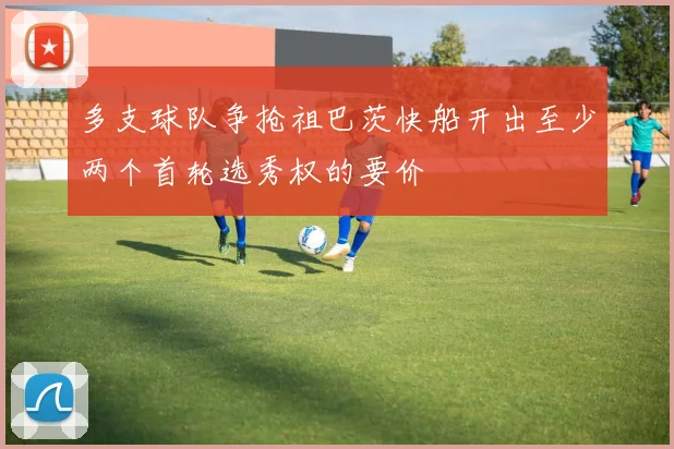 多支球队争抢祖巴茨快船开出至少两个首轮选秀权的要价