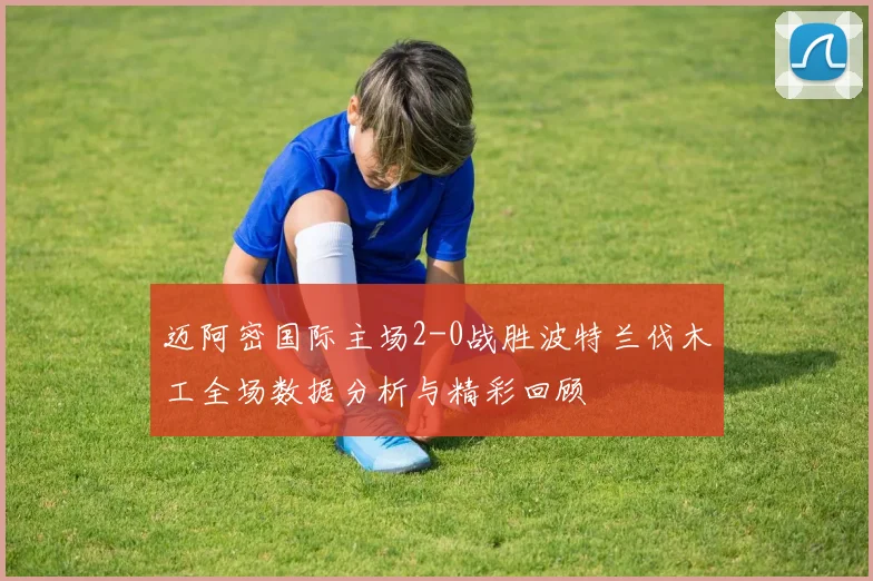 迈阿密国际主场2-0战胜波特兰伐木工全场数据分析与精彩回顾
