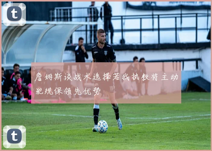 詹姆斯谈战术选择若我执教将主动犯规保领先优势